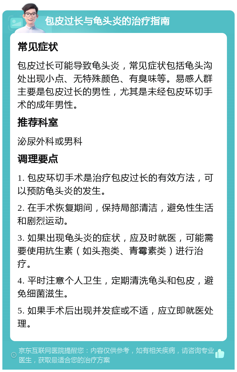 包皮过长与龟头炎的治疗指南 常见症状 包皮过长可能导致龟头炎，常见症状包括龟头沟处出现小点、无特殊颜色、有臭味等。易感人群主要是包皮过长的男性，尤其是未经包皮环切手术的成年男性。 推荐科室 泌尿外科或男科 调理要点 1. 包皮环切手术是治疗包皮过长的有效方法，可以预防龟头炎的发生。 2. 在手术恢复期间，保持局部清洁，避免性生活和剧烈运动。 3. 如果出现龟头炎的症状，应及时就医，可能需要使用抗生素（如头孢类、青霉素类）进行治疗。 4. 平时注意个人卫生，定期清洗龟头和包皮，避免细菌滋生。 5. 如果手术后出现并发症或不适，应立即就医处理。