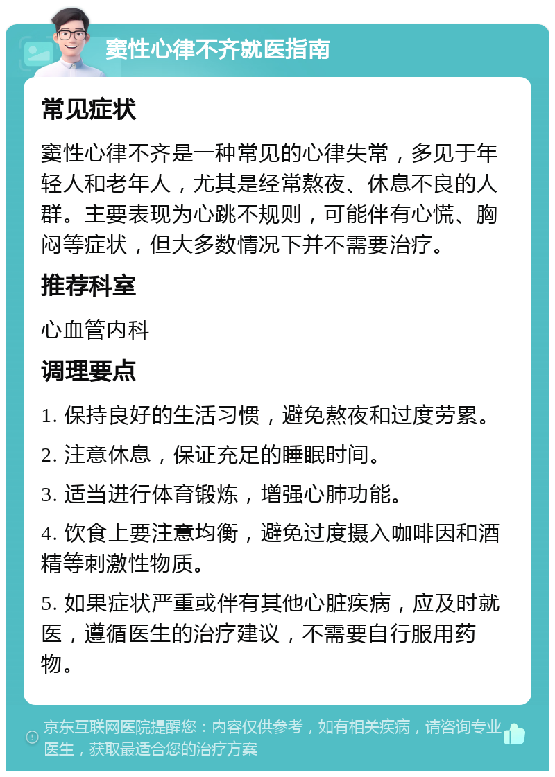 窦性心律不齐就医指南 常见症状 窦性心律不齐是一种常见的心律失常，多见于年轻人和老年人，尤其是经常熬夜、休息不良的人群。主要表现为心跳不规则，可能伴有心慌、胸闷等症状，但大多数情况下并不需要治疗。 推荐科室 心血管内科 调理要点 1. 保持良好的生活习惯，避免熬夜和过度劳累。 2. 注意休息，保证充足的睡眠时间。 3. 适当进行体育锻炼，增强心肺功能。 4. 饮食上要注意均衡，避免过度摄入咖啡因和酒精等刺激性物质。 5. 如果症状严重或伴有其他心脏疾病，应及时就医，遵循医生的治疗建议，不需要自行服用药物。