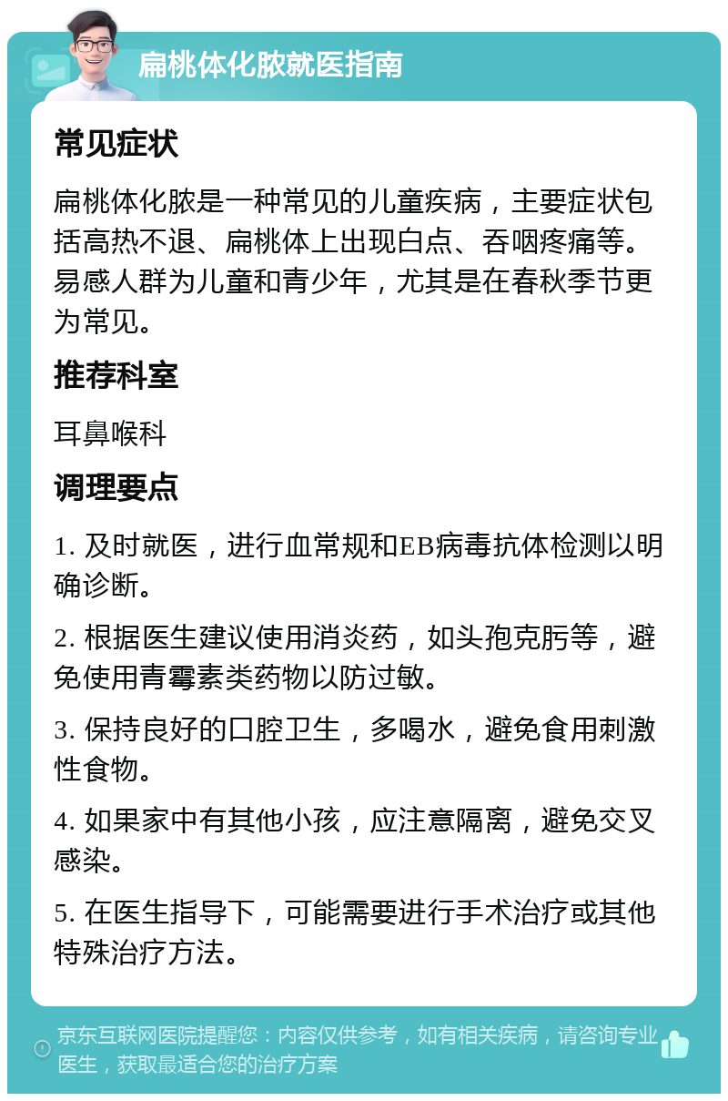 扁桃体化脓就医指南 常见症状 扁桃体化脓是一种常见的儿童疾病，主要症状包括高热不退、扁桃体上出现白点、吞咽疼痛等。易感人群为儿童和青少年，尤其是在春秋季节更为常见。 推荐科室 耳鼻喉科 调理要点 1. 及时就医，进行血常规和EB病毒抗体检测以明确诊断。 2. 根据医生建议使用消炎药，如头孢克肟等，避免使用青霉素类药物以防过敏。 3. 保持良好的口腔卫生，多喝水，避免食用刺激性食物。 4. 如果家中有其他小孩，应注意隔离，避免交叉感染。 5. 在医生指导下，可能需要进行手术治疗或其他特殊治疗方法。