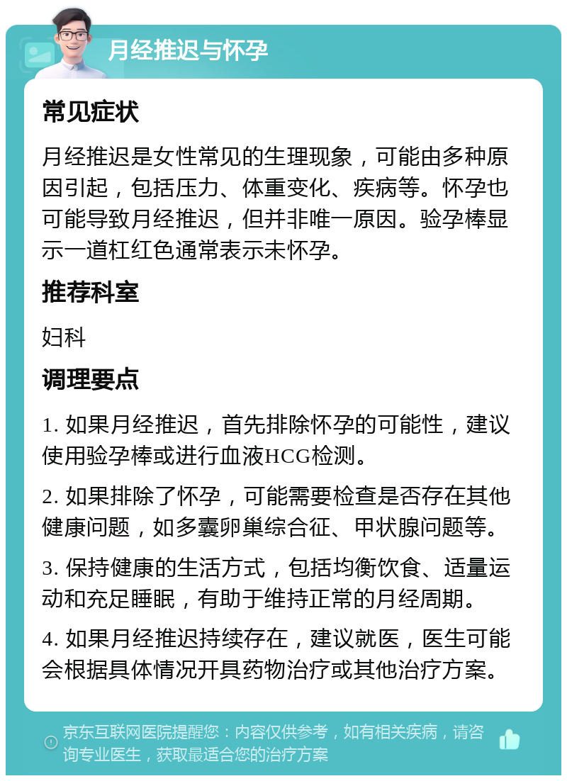 月经推迟与怀孕 常见症状 月经推迟是女性常见的生理现象，可能由多种原因引起，包括压力、体重变化、疾病等。怀孕也可能导致月经推迟，但并非唯一原因。验孕棒显示一道杠红色通常表示未怀孕。 推荐科室 妇科 调理要点 1. 如果月经推迟，首先排除怀孕的可能性，建议使用验孕棒或进行血液HCG检测。 2. 如果排除了怀孕，可能需要检查是否存在其他健康问题，如多囊卵巢综合征、甲状腺问题等。 3. 保持健康的生活方式，包括均衡饮食、适量运动和充足睡眠，有助于维持正常的月经周期。 4. 如果月经推迟持续存在，建议就医，医生可能会根据具体情况开具药物治疗或其他治疗方案。