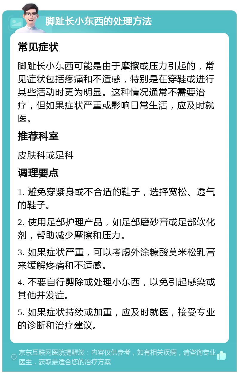 脚趾长小东西的处理方法 常见症状 脚趾长小东西可能是由于摩擦或压力引起的，常见症状包括疼痛和不适感，特别是在穿鞋或进行某些活动时更为明显。这种情况通常不需要治疗，但如果症状严重或影响日常生活，应及时就医。 推荐科室 皮肤科或足科 调理要点 1. 避免穿紧身或不合适的鞋子，选择宽松、透气的鞋子。 2. 使用足部护理产品，如足部磨砂膏或足部软化剂，帮助减少摩擦和压力。 3. 如果症状严重，可以考虑外涂糠酸莫米松乳膏来缓解疼痛和不适感。 4. 不要自行剪除或处理小东西，以免引起感染或其他并发症。 5. 如果症状持续或加重，应及时就医，接受专业的诊断和治疗建议。