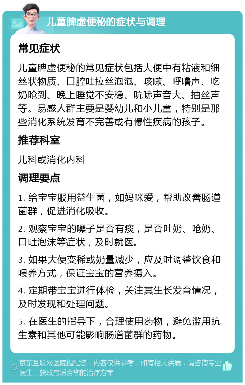 儿童脾虚便秘的症状与调理 常见症状 儿童脾虚便秘的常见症状包括大便中有粘液和细丝状物质、口腔吐拉丝泡泡、咳嗽、呼噜声、吃奶呛到、晚上睡觉不安稳、吭哧声音大、抽丝声等。易感人群主要是婴幼儿和小儿童，特别是那些消化系统发育不完善或有慢性疾病的孩子。 推荐科室 儿科或消化内科 调理要点 1. 给宝宝服用益生菌，如妈咪爱，帮助改善肠道菌群，促进消化吸收。 2. 观察宝宝的嗓子是否有痰，是否吐奶、呛奶、口吐泡沫等症状，及时就医。 3. 如果大便变稀或奶量减少，应及时调整饮食和喂养方式，保证宝宝的营养摄入。 4. 定期带宝宝进行体检，关注其生长发育情况，及时发现和处理问题。 5. 在医生的指导下，合理使用药物，避免滥用抗生素和其他可能影响肠道菌群的药物。