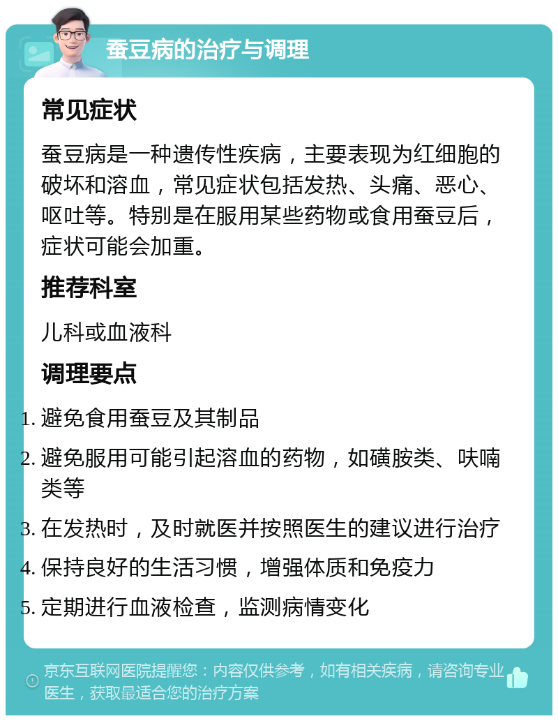 蚕豆病的治疗与调理 常见症状 蚕豆病是一种遗传性疾病，主要表现为红细胞的破坏和溶血，常见症状包括发热、头痛、恶心、呕吐等。特别是在服用某些药物或食用蚕豆后，症状可能会加重。 推荐科室 儿科或血液科 调理要点 避免食用蚕豆及其制品 避免服用可能引起溶血的药物，如磺胺类、呋喃类等 在发热时，及时就医并按照医生的建议进行治疗 保持良好的生活习惯，增强体质和免疫力 定期进行血液检查，监测病情变化