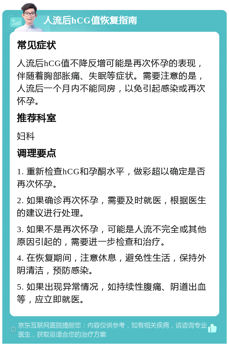 人流后hCG值恢复指南 常见症状 人流后hCG值不降反增可能是再次怀孕的表现，伴随着胸部胀痛、失眠等症状。需要注意的是，人流后一个月内不能同房，以免引起感染或再次怀孕。 推荐科室 妇科 调理要点 1. 重新检查hCG和孕酮水平，做彩超以确定是否再次怀孕。 2. 如果确诊再次怀孕，需要及时就医，根据医生的建议进行处理。 3. 如果不是再次怀孕，可能是人流不完全或其他原因引起的，需要进一步检查和治疗。 4. 在恢复期间，注意休息，避免性生活，保持外阴清洁，预防感染。 5. 如果出现异常情况，如持续性腹痛、阴道出血等，应立即就医。