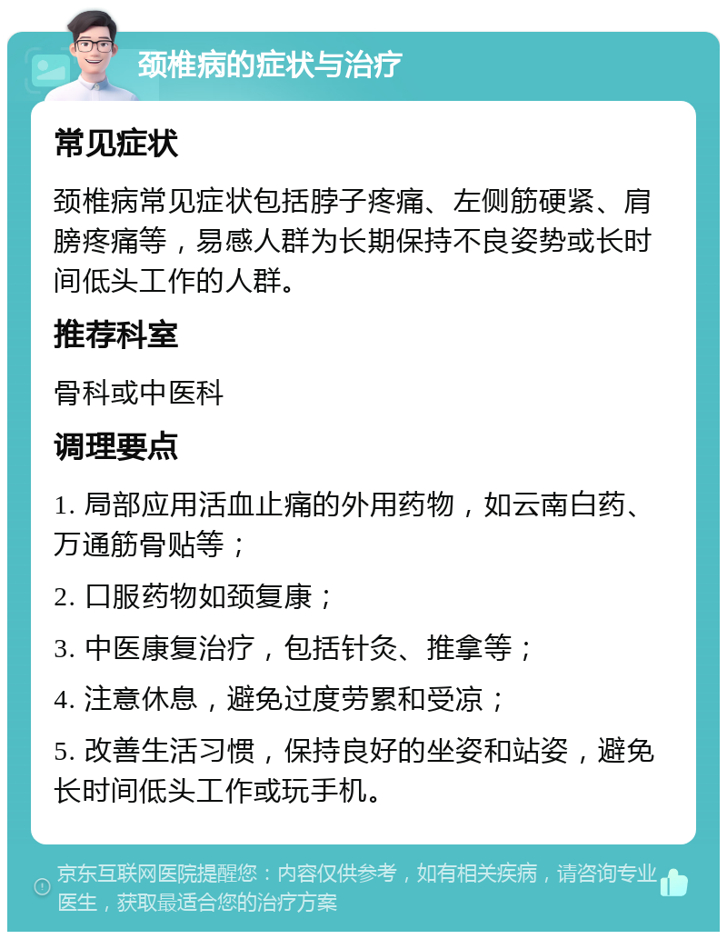 颈椎病的症状与治疗 常见症状 颈椎病常见症状包括脖子疼痛、左侧筋硬紧、肩膀疼痛等，易感人群为长期保持不良姿势或长时间低头工作的人群。 推荐科室 骨科或中医科 调理要点 1. 局部应用活血止痛的外用药物，如云南白药、万通筋骨贴等； 2. 口服药物如颈复康； 3. 中医康复治疗，包括针灸、推拿等； 4. 注意休息，避免过度劳累和受凉； 5. 改善生活习惯，保持良好的坐姿和站姿，避免长时间低头工作或玩手机。