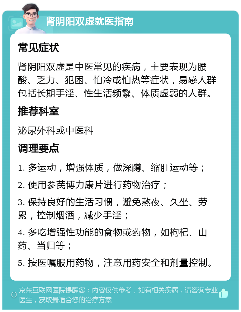 肾阴阳双虚就医指南 常见症状 肾阴阳双虚是中医常见的疾病，主要表现为腰酸、乏力、犯困、怕冷或怕热等症状，易感人群包括长期手淫、性生活频繁、体质虚弱的人群。 推荐科室 泌尿外科或中医科 调理要点 1. 多运动，增强体质，做深蹲、缩肛运动等； 2. 使用参芪博力康片进行药物治疗； 3. 保持良好的生活习惯，避免熬夜、久坐、劳累，控制烟酒，减少手淫； 4. 多吃增强性功能的食物或药物，如枸杞、山药、当归等； 5. 按医嘱服用药物，注意用药安全和剂量控制。