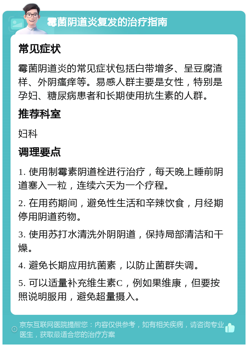 霉菌阴道炎复发的治疗指南 常见症状 霉菌阴道炎的常见症状包括白带增多、呈豆腐渣样、外阴瘙痒等。易感人群主要是女性，特别是孕妇、糖尿病患者和长期使用抗生素的人群。 推荐科室 妇科 调理要点 1. 使用制霉素阴道栓进行治疗，每天晚上睡前阴道塞入一粒，连续六天为一个疗程。 2. 在用药期间，避免性生活和辛辣饮食，月经期停用阴道药物。 3. 使用苏打水清洗外阴阴道，保持局部清洁和干燥。 4. 避免长期应用抗菌素，以防止菌群失调。 5. 可以适量补充维生素C，例如果维康，但要按照说明服用，避免超量摄入。