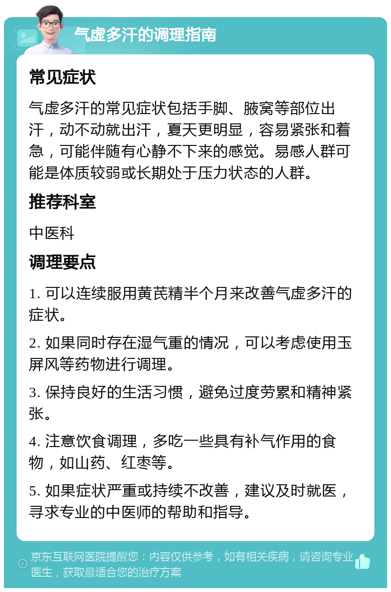 气虚多汗的调理指南 常见症状 气虚多汗的常见症状包括手脚、腋窝等部位出汗，动不动就出汗，夏天更明显，容易紧张和着急，可能伴随有心静不下来的感觉。易感人群可能是体质较弱或长期处于压力状态的人群。 推荐科室 中医科 调理要点 1. 可以连续服用黄芪精半个月来改善气虚多汗的症状。 2. 如果同时存在湿气重的情况，可以考虑使用玉屏风等药物进行调理。 3. 保持良好的生活习惯，避免过度劳累和精神紧张。 4. 注意饮食调理，多吃一些具有补气作用的食物，如山药、红枣等。 5. 如果症状严重或持续不改善，建议及时就医，寻求专业的中医师的帮助和指导。