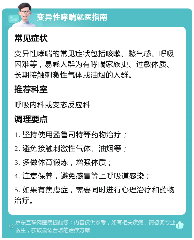 变异性哮喘就医指南 常见症状 变异性哮喘的常见症状包括咳嗽、憋气感、呼吸困难等，易感人群为有哮喘家族史、过敏体质、长期接触刺激性气体或油烟的人群。 推荐科室 呼吸内科或变态反应科 调理要点 1. 坚持使用孟鲁司特等药物治疗； 2. 避免接触刺激性气体、油烟等； 3. 多做体育锻炼，增强体质； 4. 注意保养，避免感冒等上呼吸道感染； 5. 如果有焦虑症，需要同时进行心理治疗和药物治疗。