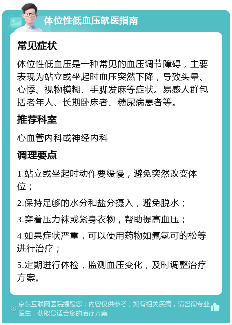 体位性低血压就医指南 常见症状 体位性低血压是一种常见的血压调节障碍，主要表现为站立或坐起时血压突然下降，导致头晕、心悸、视物模糊、手脚发麻等症状。易感人群包括老年人、长期卧床者、糖尿病患者等。 推荐科室 心血管内科或神经内科 调理要点 1.站立或坐起时动作要缓慢，避免突然改变体位； 2.保持足够的水分和盐分摄入，避免脱水； 3.穿着压力袜或紧身衣物，帮助提高血压； 4.如果症状严重，可以使用药物如氟氢可的松等进行治疗； 5.定期进行体检，监测血压变化，及时调整治疗方案。