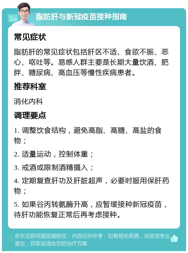 脂肪肝与新冠疫苗接种指南 常见症状 脂肪肝的常见症状包括肝区不适、食欲不振、恶心、呕吐等。易感人群主要是长期大量饮酒、肥胖、糖尿病、高血压等慢性疾病患者。 推荐科室 消化内科 调理要点 1. 调整饮食结构，避免高脂、高糖、高盐的食物； 2. 适量运动，控制体重； 3. 戒酒或限制酒精摄入； 4. 定期复查肝功及肝脏超声，必要时服用保肝药物； 5. 如果谷丙转氨酶升高，应暂缓接种新冠疫苗，待肝功能恢复正常后再考虑接种。