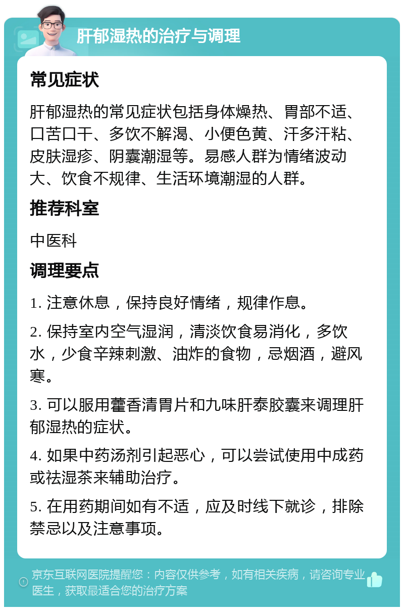 肝郁湿热的治疗与调理 常见症状 肝郁湿热的常见症状包括身体燥热、胃部不适、口苦口干、多饮不解渴、小便色黄、汗多汗粘、皮肤湿疹、阴囊潮湿等。易感人群为情绪波动大、饮食不规律、生活环境潮湿的人群。 推荐科室 中医科 调理要点 1. 注意休息，保持良好情绪，规律作息。 2. 保持室内空气湿润，清淡饮食易消化，多饮水，少食辛辣刺激、油炸的食物，忌烟酒，避风寒。 3. 可以服用藿香清胃片和九味肝泰胶囊来调理肝郁湿热的症状。 4. 如果中药汤剂引起恶心，可以尝试使用中成药或祛湿茶来辅助治疗。 5. 在用药期间如有不适，应及时线下就诊，排除禁忌以及注意事项。