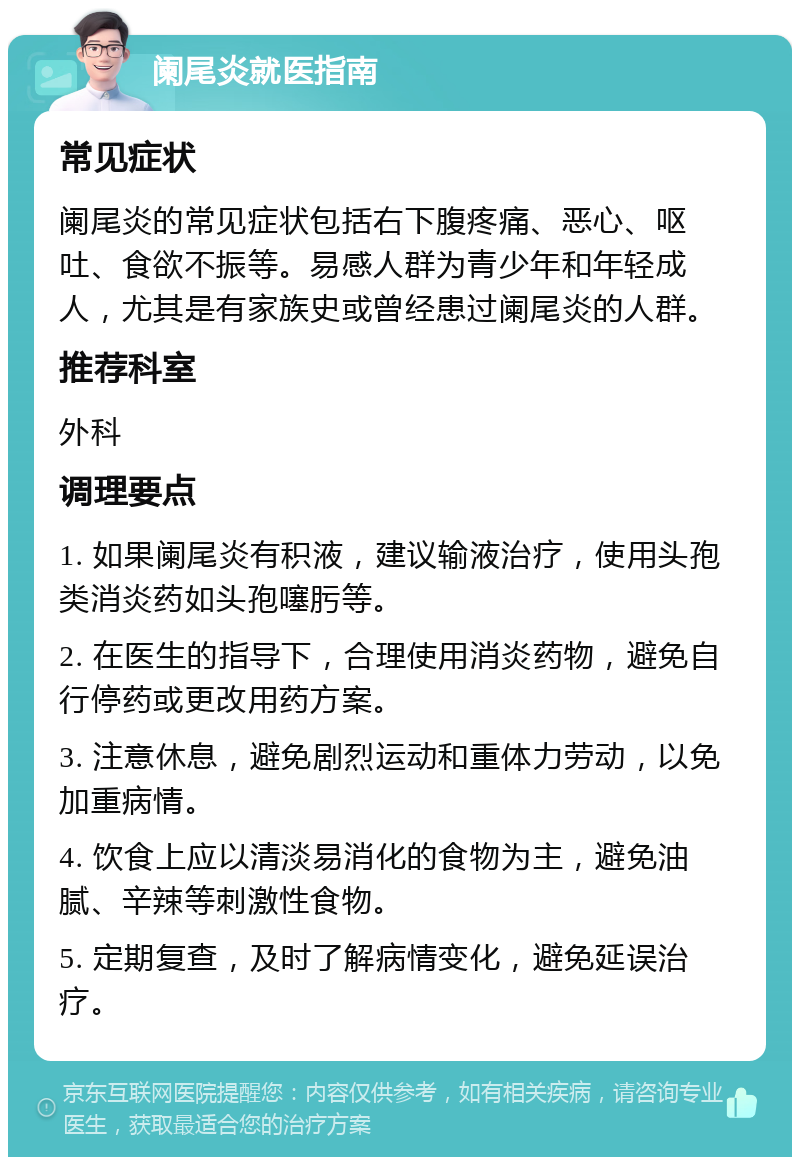 阑尾炎就医指南 常见症状 阑尾炎的常见症状包括右下腹疼痛、恶心、呕吐、食欲不振等。易感人群为青少年和年轻成人，尤其是有家族史或曾经患过阑尾炎的人群。 推荐科室 外科 调理要点 1. 如果阑尾炎有积液，建议输液治疗，使用头孢类消炎药如头孢噻肟等。 2. 在医生的指导下，合理使用消炎药物，避免自行停药或更改用药方案。 3. 注意休息，避免剧烈运动和重体力劳动，以免加重病情。 4. 饮食上应以清淡易消化的食物为主，避免油腻、辛辣等刺激性食物。 5. 定期复查，及时了解病情变化，避免延误治疗。