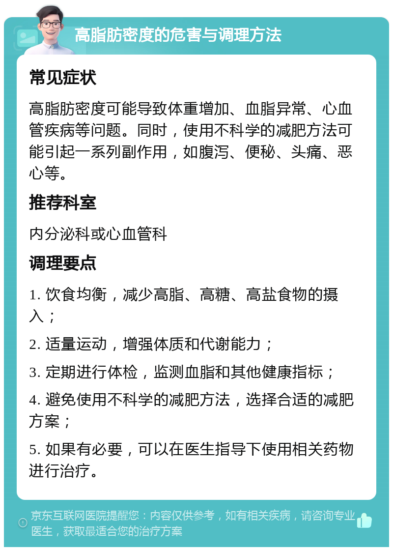 高脂肪密度的危害与调理方法 常见症状 高脂肪密度可能导致体重增加、血脂异常、心血管疾病等问题。同时，使用不科学的减肥方法可能引起一系列副作用，如腹泻、便秘、头痛、恶心等。 推荐科室 内分泌科或心血管科 调理要点 1. 饮食均衡，减少高脂、高糖、高盐食物的摄入； 2. 适量运动，增强体质和代谢能力； 3. 定期进行体检，监测血脂和其他健康指标； 4. 避免使用不科学的减肥方法，选择合适的减肥方案； 5. 如果有必要，可以在医生指导下使用相关药物进行治疗。