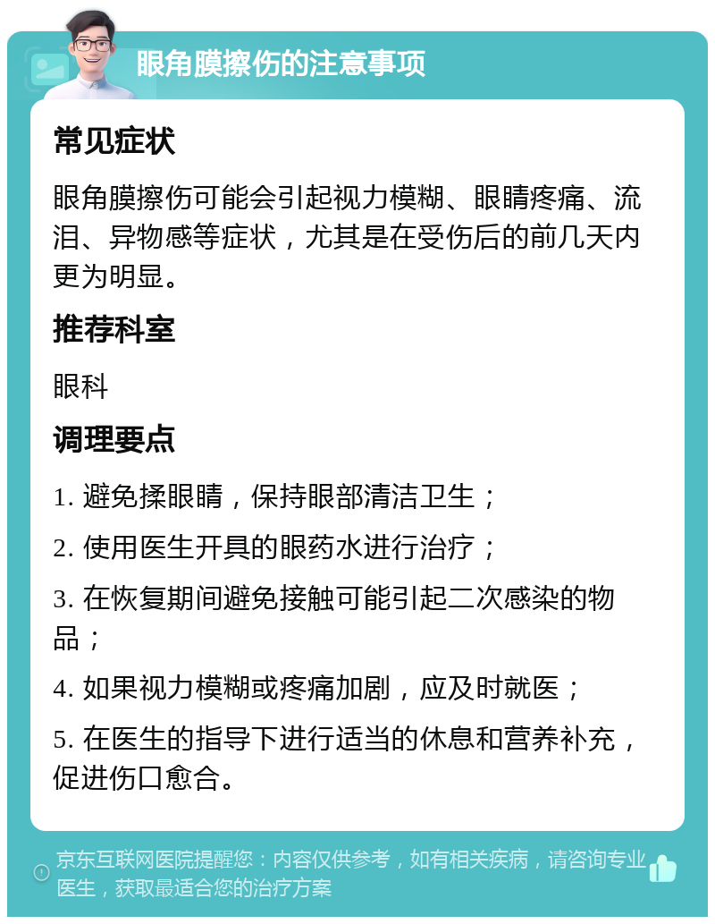 眼角膜擦伤的注意事项 常见症状 眼角膜擦伤可能会引起视力模糊、眼睛疼痛、流泪、异物感等症状，尤其是在受伤后的前几天内更为明显。 推荐科室 眼科 调理要点 1. 避免揉眼睛，保持眼部清洁卫生； 2. 使用医生开具的眼药水进行治疗； 3. 在恢复期间避免接触可能引起二次感染的物品； 4. 如果视力模糊或疼痛加剧，应及时就医； 5. 在医生的指导下进行适当的休息和营养补充，促进伤口愈合。