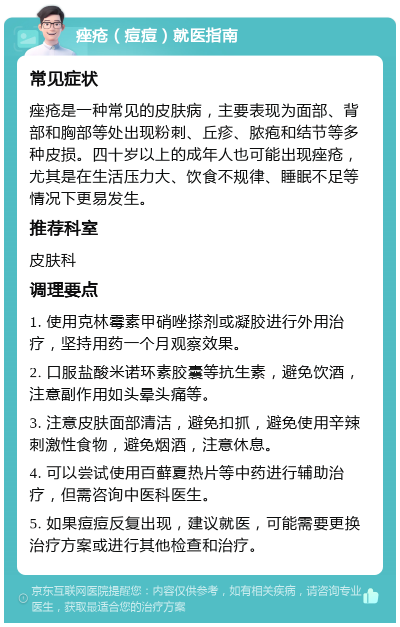 痤疮（痘痘）就医指南 常见症状 痤疮是一种常见的皮肤病，主要表现为面部、背部和胸部等处出现粉刺、丘疹、脓疱和结节等多种皮损。四十岁以上的成年人也可能出现痤疮，尤其是在生活压力大、饮食不规律、睡眠不足等情况下更易发生。 推荐科室 皮肤科 调理要点 1. 使用克林霉素甲硝唑搽剂或凝胶进行外用治疗，坚持用药一个月观察效果。 2. 口服盐酸米诺环素胶囊等抗生素，避免饮酒，注意副作用如头晕头痛等。 3. 注意皮肤面部清洁，避免扣抓，避免使用辛辣刺激性食物，避免烟酒，注意休息。 4. 可以尝试使用百藓夏热片等中药进行辅助治疗，但需咨询中医科医生。 5. 如果痘痘反复出现，建议就医，可能需要更换治疗方案或进行其他检查和治疗。