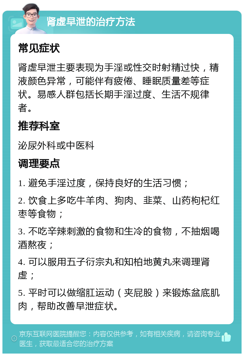 肾虚早泄的治疗方法 常见症状 肾虚早泄主要表现为手淫或性交时射精过快，精液颜色异常，可能伴有疲倦、睡眠质量差等症状。易感人群包括长期手淫过度、生活不规律者。 推荐科室 泌尿外科或中医科 调理要点 1. 避免手淫过度，保持良好的生活习惯； 2. 饮食上多吃牛羊肉、狗肉、韭菜、山药枸杞红枣等食物； 3. 不吃辛辣刺激的食物和生冷的食物，不抽烟喝酒熬夜； 4. 可以服用五子衍宗丸和知柏地黄丸来调理肾虚； 5. 平时可以做缩肛运动（夹屁股）来锻炼盆底肌肉，帮助改善早泄症状。