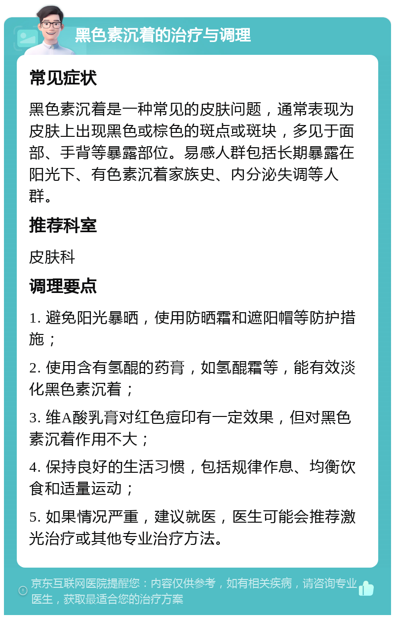 黑色素沉着的治疗与调理 常见症状 黑色素沉着是一种常见的皮肤问题，通常表现为皮肤上出现黑色或棕色的斑点或斑块，多见于面部、手背等暴露部位。易感人群包括长期暴露在阳光下、有色素沉着家族史、内分泌失调等人群。 推荐科室 皮肤科 调理要点 1. 避免阳光暴晒，使用防晒霜和遮阳帽等防护措施； 2. 使用含有氢醌的药膏，如氢醌霜等，能有效淡化黑色素沉着； 3. 维A酸乳膏对红色痘印有一定效果，但对黑色素沉着作用不大； 4. 保持良好的生活习惯，包括规律作息、均衡饮食和适量运动； 5. 如果情况严重，建议就医，医生可能会推荐激光治疗或其他专业治疗方法。