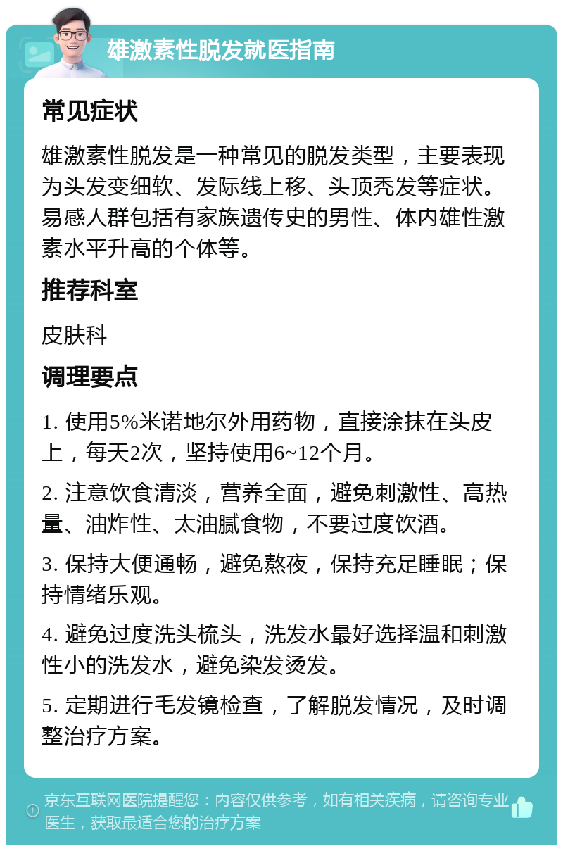 雄激素性脱发就医指南 常见症状 雄激素性脱发是一种常见的脱发类型，主要表现为头发变细软、发际线上移、头顶秃发等症状。易感人群包括有家族遗传史的男性、体内雄性激素水平升高的个体等。 推荐科室 皮肤科 调理要点 1. 使用5%米诺地尔外用药物，直接涂抹在头皮上，每天2次，坚持使用6~12个月。 2. 注意饮食清淡，营养全面，避免刺激性、高热量、油炸性、太油腻食物，不要过度饮酒。 3. 保持大便通畅，避免熬夜，保持充足睡眠；保持情绪乐观。 4. 避免过度洗头梳头，洗发水最好选择温和刺激性小的洗发水，避免染发烫发。 5. 定期进行毛发镜检查，了解脱发情况，及时调整治疗方案。