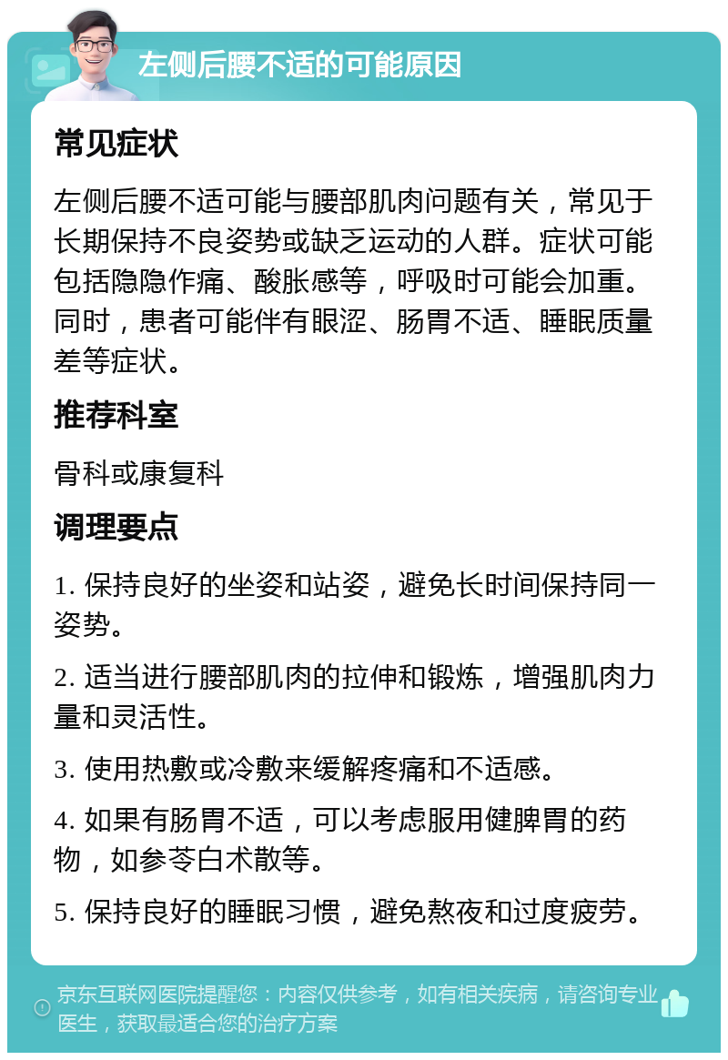 左侧后腰不适的可能原因 常见症状 左侧后腰不适可能与腰部肌肉问题有关，常见于长期保持不良姿势或缺乏运动的人群。症状可能包括隐隐作痛、酸胀感等，呼吸时可能会加重。同时，患者可能伴有眼涩、肠胃不适、睡眠质量差等症状。 推荐科室 骨科或康复科 调理要点 1. 保持良好的坐姿和站姿，避免长时间保持同一姿势。 2. 适当进行腰部肌肉的拉伸和锻炼，增强肌肉力量和灵活性。 3. 使用热敷或冷敷来缓解疼痛和不适感。 4. 如果有肠胃不适，可以考虑服用健脾胃的药物，如参苓白术散等。 5. 保持良好的睡眠习惯，避免熬夜和过度疲劳。