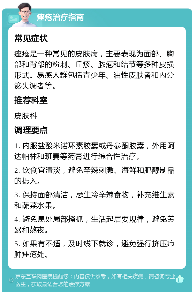 痤疮治疗指南 常见症状 痤疮是一种常见的皮肤病，主要表现为面部、胸部和背部的粉刺、丘疹、脓疱和结节等多种皮损形式。易感人群包括青少年、油性皮肤者和内分泌失调者等。 推荐科室 皮肤科 调理要点 1. 内服盐酸米诺环素胶囊或丹参酮胶囊，外用阿达帕林和班赛等药膏进行综合性治疗。 2. 饮食宜清淡，避免辛辣刺激、海鲜和肥醇制品的摄入。 3. 保持面部清洁，忌生冷辛辣食物，补充维生素和蔬菜水果。 4. 避免患处局部搔抓，生活起居要规律，避免劳累和熬夜。 5. 如果有不适，及时线下就诊，避免强行挤压疖肿痤疮处。