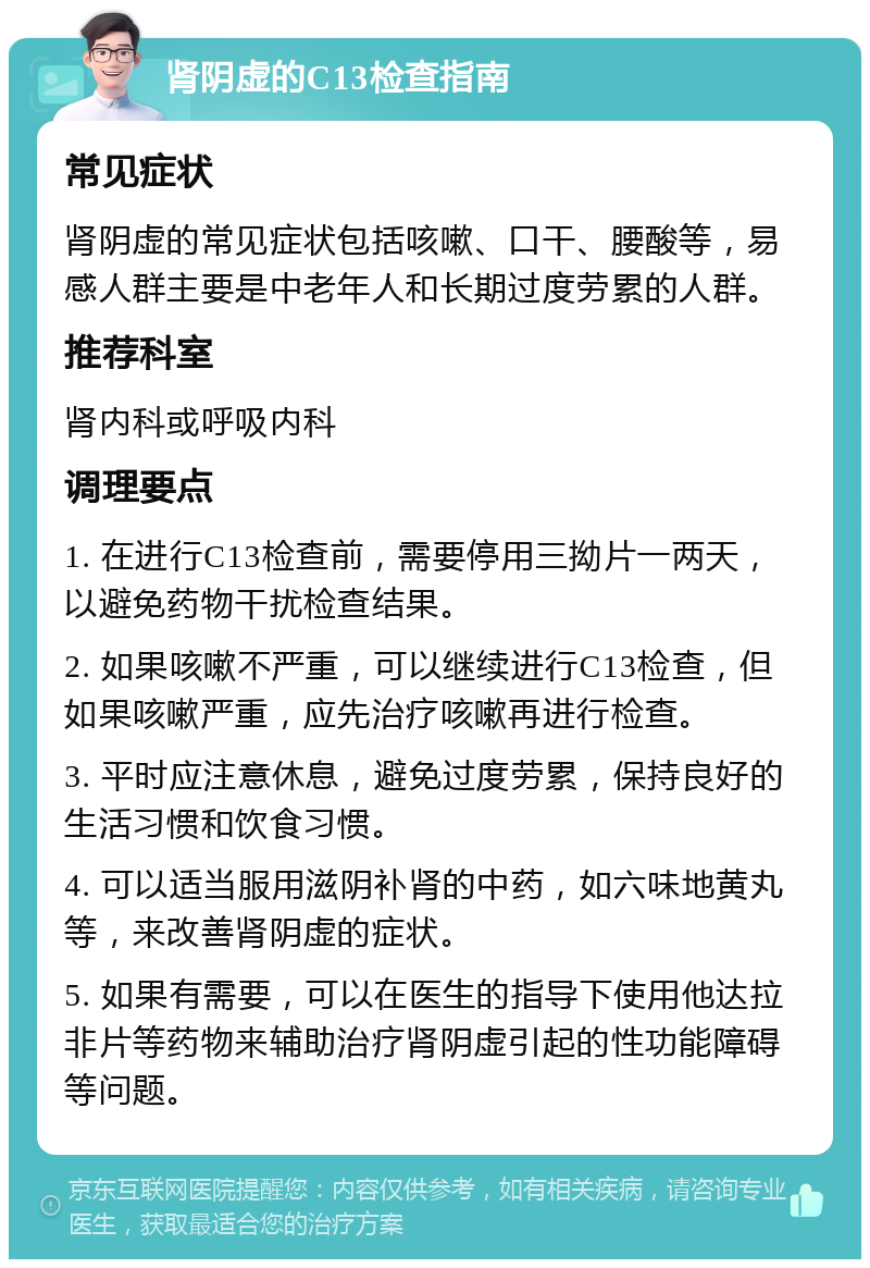 肾阴虚的C13检查指南 常见症状 肾阴虚的常见症状包括咳嗽、口干、腰酸等，易感人群主要是中老年人和长期过度劳累的人群。 推荐科室 肾内科或呼吸内科 调理要点 1. 在进行C13检查前，需要停用三拗片一两天，以避免药物干扰检查结果。 2. 如果咳嗽不严重，可以继续进行C13检查，但如果咳嗽严重，应先治疗咳嗽再进行检查。 3. 平时应注意休息，避免过度劳累，保持良好的生活习惯和饮食习惯。 4. 可以适当服用滋阴补肾的中药，如六味地黄丸等，来改善肾阴虚的症状。 5. 如果有需要，可以在医生的指导下使用他达拉非片等药物来辅助治疗肾阴虚引起的性功能障碍等问题。