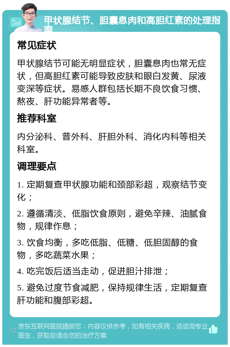 甲状腺结节、胆囊息肉和高胆红素的处理指南 常见症状 甲状腺结节可能无明显症状，胆囊息肉也常无症状，但高胆红素可能导致皮肤和眼白发黄、尿液变深等症状。易感人群包括长期不良饮食习惯、熬夜、肝功能异常者等。 推荐科室 内分泌科、普外科、肝胆外科、消化内科等相关科室。 调理要点 1. 定期复查甲状腺功能和颈部彩超，观察结节变化； 2. 遵循清淡、低脂饮食原则，避免辛辣、油腻食物，规律作息； 3. 饮食均衡，多吃低脂、低糖、低胆固醇的食物，多吃蔬菜水果； 4. 吃完饭后适当走动，促进胆汁排泄； 5. 避免过度节食减肥，保持规律生活，定期复查肝功能和腹部彩超。