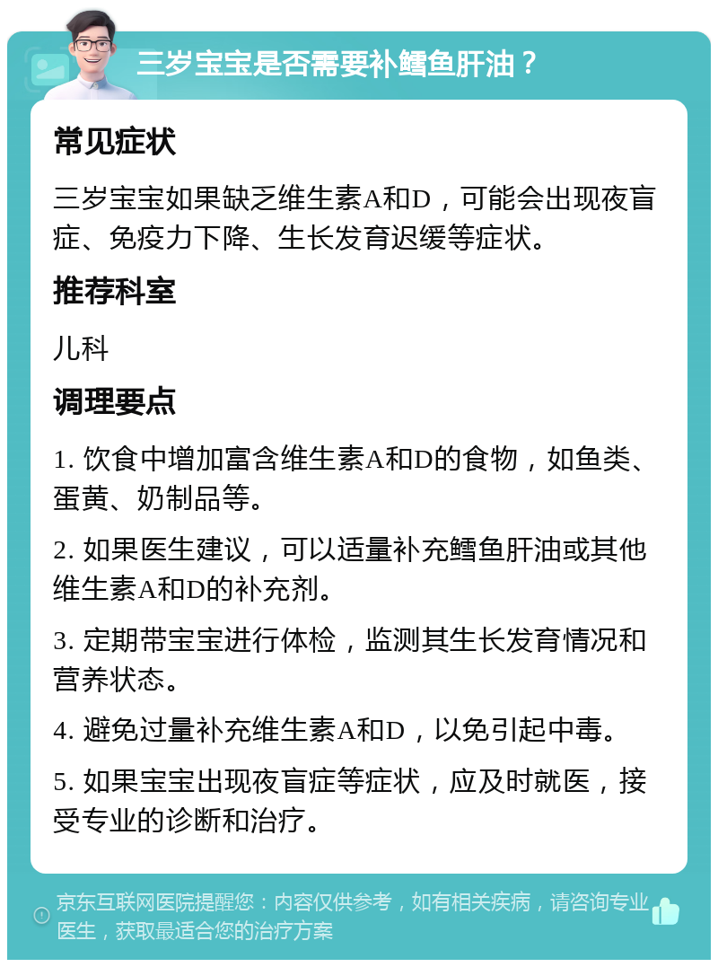 三岁宝宝是否需要补鳕鱼肝油？ 常见症状 三岁宝宝如果缺乏维生素A和D，可能会出现夜盲症、免疫力下降、生长发育迟缓等症状。 推荐科室 儿科 调理要点 1. 饮食中增加富含维生素A和D的食物，如鱼类、蛋黄、奶制品等。 2. 如果医生建议，可以适量补充鳕鱼肝油或其他维生素A和D的补充剂。 3. 定期带宝宝进行体检，监测其生长发育情况和营养状态。 4. 避免过量补充维生素A和D，以免引起中毒。 5. 如果宝宝出现夜盲症等症状，应及时就医，接受专业的诊断和治疗。