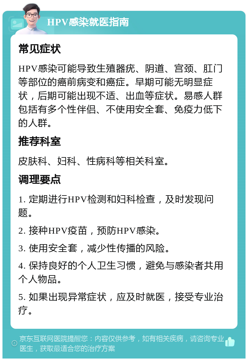 HPV感染就医指南 常见症状 HPV感染可能导致生殖器疣、阴道、宫颈、肛门等部位的癌前病变和癌症。早期可能无明显症状，后期可能出现不适、出血等症状。易感人群包括有多个性伴侣、不使用安全套、免疫力低下的人群。 推荐科室 皮肤科、妇科、性病科等相关科室。 调理要点 1. 定期进行HPV检测和妇科检查，及时发现问题。 2. 接种HPV疫苗，预防HPV感染。 3. 使用安全套，减少性传播的风险。 4. 保持良好的个人卫生习惯，避免与感染者共用个人物品。 5. 如果出现异常症状，应及时就医，接受专业治疗。