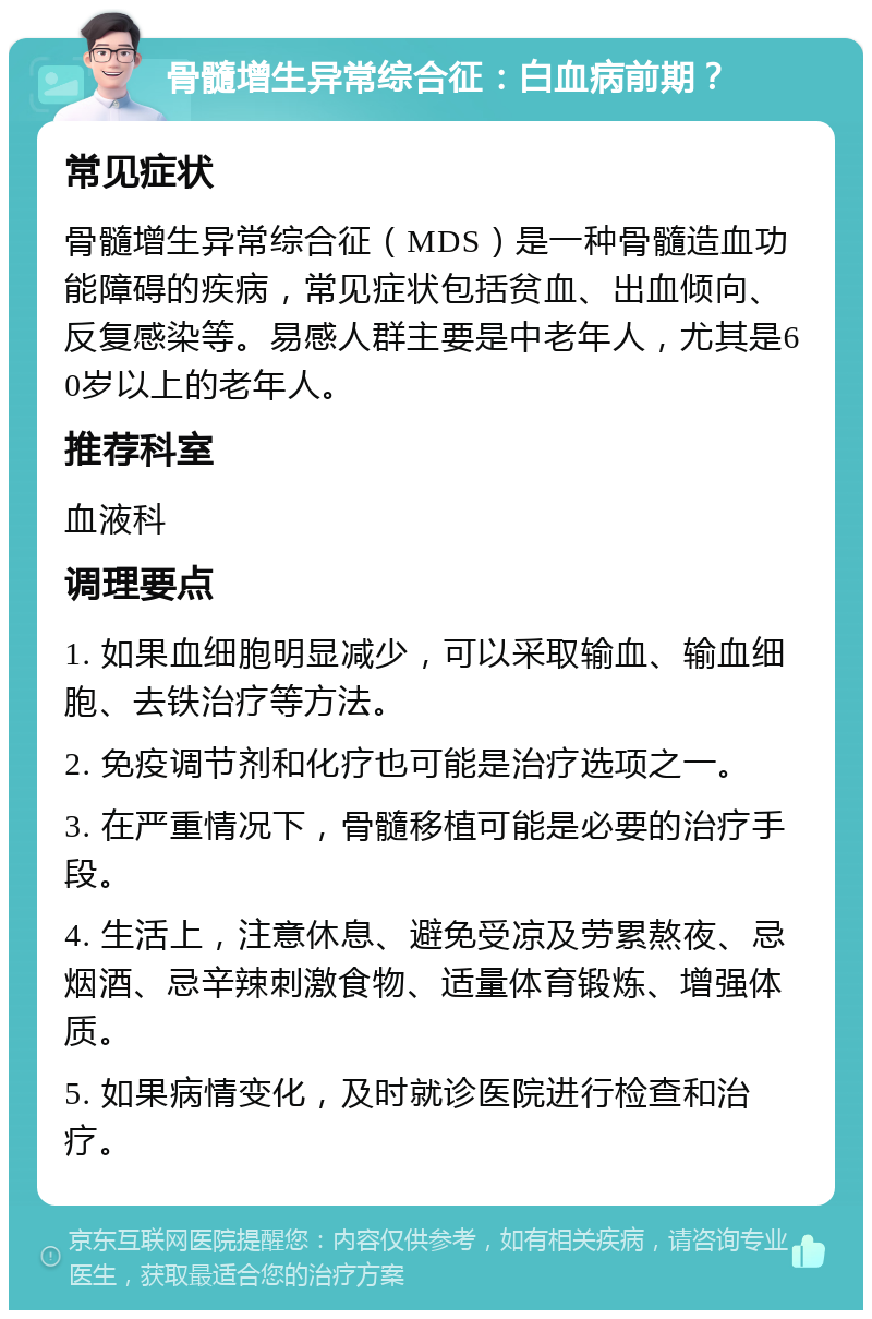 骨髓增生异常综合征：白血病前期？ 常见症状 骨髓增生异常综合征（MDS）是一种骨髓造血功能障碍的疾病，常见症状包括贫血、出血倾向、反复感染等。易感人群主要是中老年人，尤其是60岁以上的老年人。 推荐科室 血液科 调理要点 1. 如果血细胞明显减少，可以采取输血、输血细胞、去铁治疗等方法。 2. 免疫调节剂和化疗也可能是治疗选项之一。 3. 在严重情况下，骨髓移植可能是必要的治疗手段。 4. 生活上，注意休息、避免受凉及劳累熬夜、忌烟酒、忌辛辣刺激食物、适量体育锻炼、增强体质。 5. 如果病情变化，及时就诊医院进行检查和治疗。