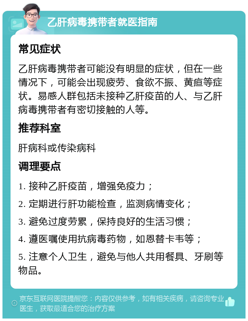 乙肝病毒携带者就医指南 常见症状 乙肝病毒携带者可能没有明显的症状，但在一些情况下，可能会出现疲劳、食欲不振、黄疸等症状。易感人群包括未接种乙肝疫苗的人、与乙肝病毒携带者有密切接触的人等。 推荐科室 肝病科或传染病科 调理要点 1. 接种乙肝疫苗，增强免疫力； 2. 定期进行肝功能检查，监测病情变化； 3. 避免过度劳累，保持良好的生活习惯； 4. 遵医嘱使用抗病毒药物，如恩替卡韦等； 5. 注意个人卫生，避免与他人共用餐具、牙刷等物品。