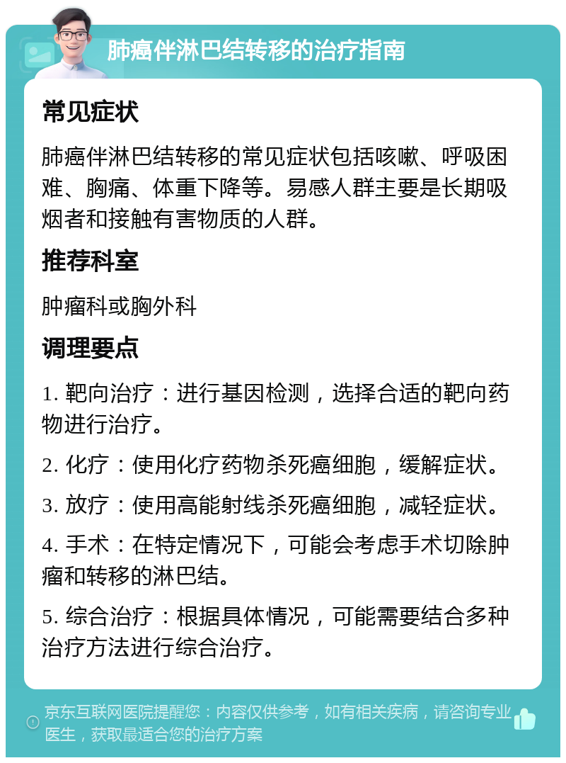 肺癌伴淋巴结转移的治疗指南 常见症状 肺癌伴淋巴结转移的常见症状包括咳嗽、呼吸困难、胸痛、体重下降等。易感人群主要是长期吸烟者和接触有害物质的人群。 推荐科室 肿瘤科或胸外科 调理要点 1. 靶向治疗：进行基因检测，选择合适的靶向药物进行治疗。 2. 化疗：使用化疗药物杀死癌细胞，缓解症状。 3. 放疗：使用高能射线杀死癌细胞，减轻症状。 4. 手术：在特定情况下，可能会考虑手术切除肿瘤和转移的淋巴结。 5. 综合治疗：根据具体情况，可能需要结合多种治疗方法进行综合治疗。