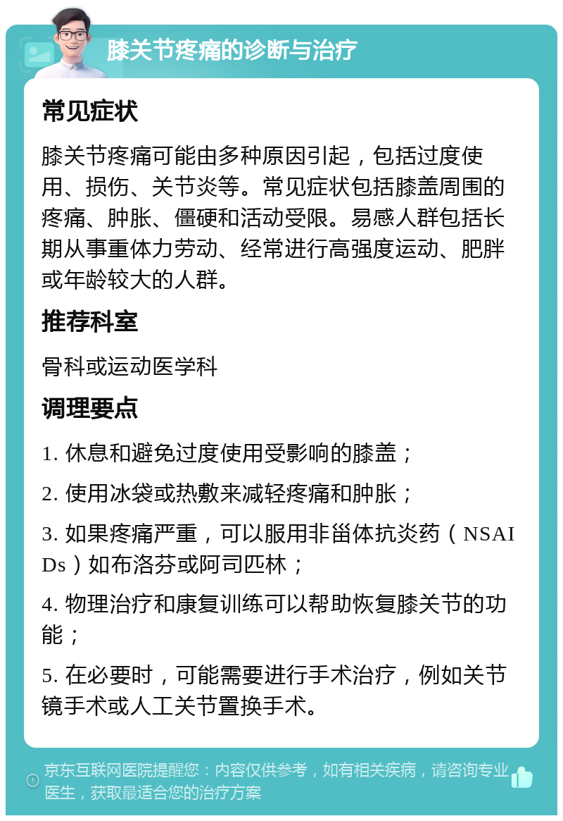 膝关节疼痛的诊断与治疗 常见症状 膝关节疼痛可能由多种原因引起，包括过度使用、损伤、关节炎等。常见症状包括膝盖周围的疼痛、肿胀、僵硬和活动受限。易感人群包括长期从事重体力劳动、经常进行高强度运动、肥胖或年龄较大的人群。 推荐科室 骨科或运动医学科 调理要点 1. 休息和避免过度使用受影响的膝盖； 2. 使用冰袋或热敷来减轻疼痛和肿胀； 3. 如果疼痛严重，可以服用非甾体抗炎药（NSAIDs）如布洛芬或阿司匹林； 4. 物理治疗和康复训练可以帮助恢复膝关节的功能； 5. 在必要时，可能需要进行手术治疗，例如关节镜手术或人工关节置换手术。