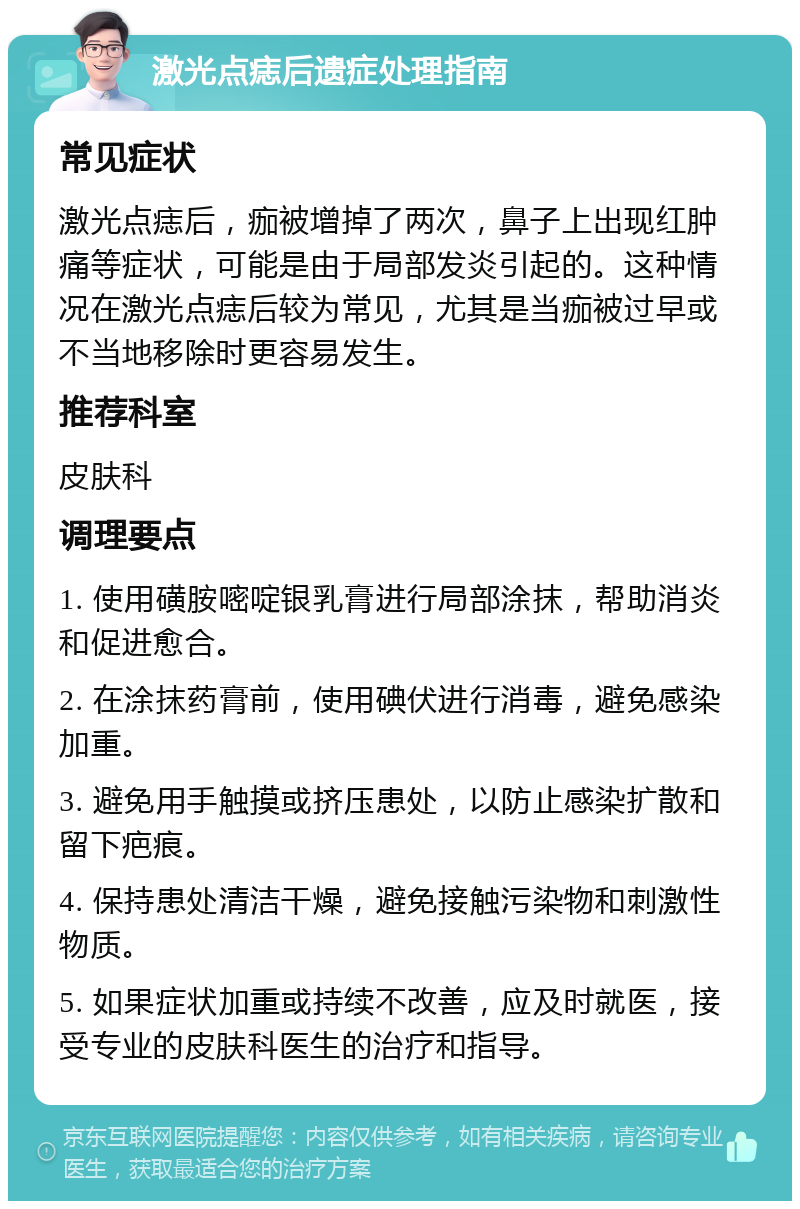 激光点痣后遗症处理指南 常见症状 激光点痣后，痂被增掉了两次，鼻子上出现红肿痛等症状，可能是由于局部发炎引起的。这种情况在激光点痣后较为常见，尤其是当痂被过早或不当地移除时更容易发生。 推荐科室 皮肤科 调理要点 1. 使用磺胺嘧啶银乳膏进行局部涂抹，帮助消炎和促进愈合。 2. 在涂抹药膏前，使用碘伏进行消毒，避免感染加重。 3. 避免用手触摸或挤压患处，以防止感染扩散和留下疤痕。 4. 保持患处清洁干燥，避免接触污染物和刺激性物质。 5. 如果症状加重或持续不改善，应及时就医，接受专业的皮肤科医生的治疗和指导。