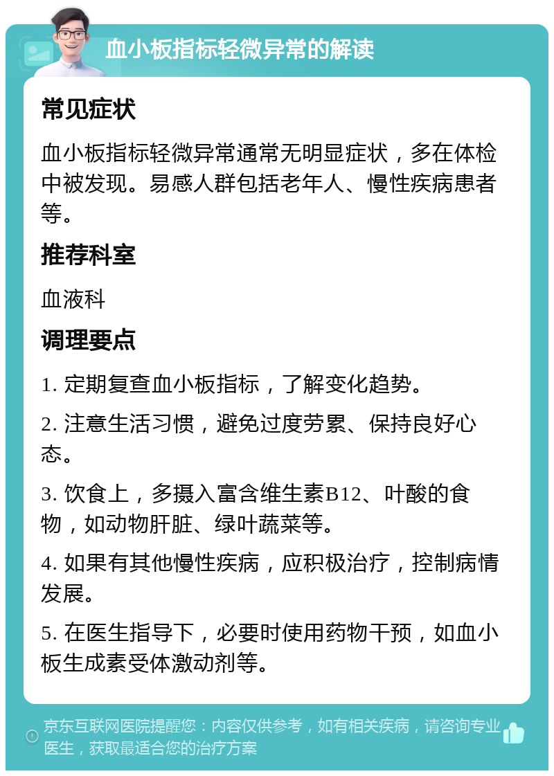 血小板指标轻微异常的解读 常见症状 血小板指标轻微异常通常无明显症状，多在体检中被发现。易感人群包括老年人、慢性疾病患者等。 推荐科室 血液科 调理要点 1. 定期复查血小板指标，了解变化趋势。 2. 注意生活习惯，避免过度劳累、保持良好心态。 3. 饮食上，多摄入富含维生素B12、叶酸的食物，如动物肝脏、绿叶蔬菜等。 4. 如果有其他慢性疾病，应积极治疗，控制病情发展。 5. 在医生指导下，必要时使用药物干预，如血小板生成素受体激动剂等。