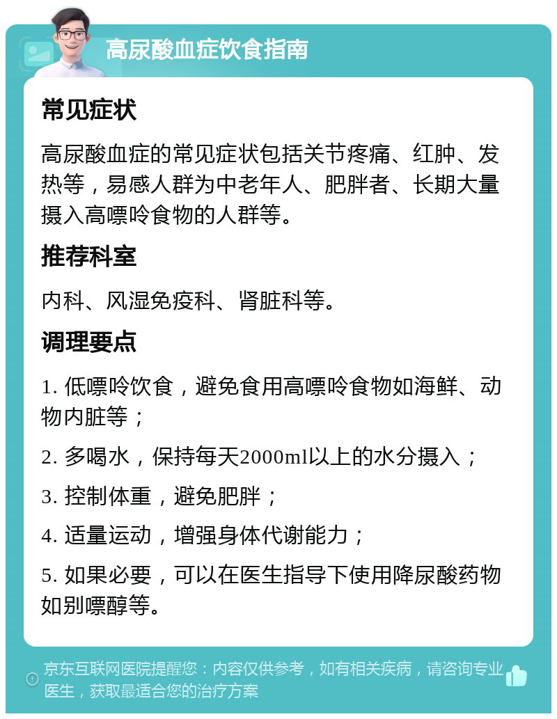 高尿酸血症饮食指南 常见症状 高尿酸血症的常见症状包括关节疼痛、红肿、发热等，易感人群为中老年人、肥胖者、长期大量摄入高嘌呤食物的人群等。 推荐科室 内科、风湿免疫科、肾脏科等。 调理要点 1. 低嘌呤饮食，避免食用高嘌呤食物如海鲜、动物内脏等； 2. 多喝水，保持每天2000ml以上的水分摄入； 3. 控制体重，避免肥胖； 4. 适量运动，增强身体代谢能力； 5. 如果必要，可以在医生指导下使用降尿酸药物如别嘌醇等。