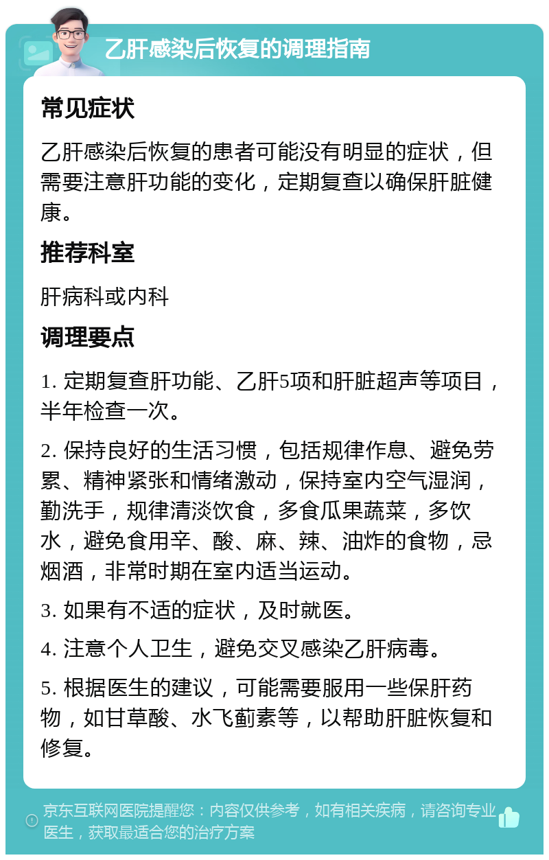 乙肝感染后恢复的调理指南 常见症状 乙肝感染后恢复的患者可能没有明显的症状，但需要注意肝功能的变化，定期复查以确保肝脏健康。 推荐科室 肝病科或内科 调理要点 1. 定期复查肝功能、乙肝5项和肝脏超声等项目，半年检查一次。 2. 保持良好的生活习惯，包括规律作息、避免劳累、精神紧张和情绪激动，保持室内空气湿润，勤洗手，规律清淡饮食，多食瓜果蔬菜，多饮水，避免食用辛、酸、麻、辣、油炸的食物，忌烟酒，非常时期在室内适当运动。 3. 如果有不适的症状，及时就医。 4. 注意个人卫生，避免交叉感染乙肝病毒。 5. 根据医生的建议，可能需要服用一些保肝药物，如甘草酸、水飞蓟素等，以帮助肝脏恢复和修复。