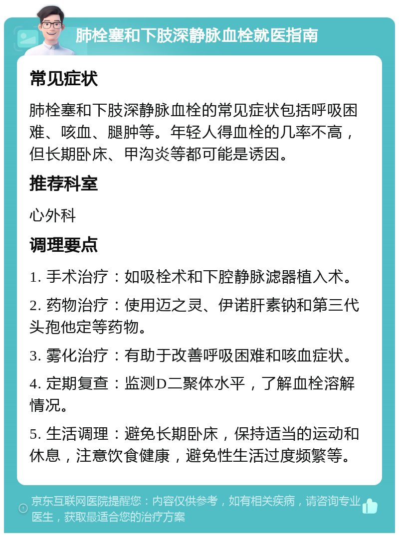 肺栓塞和下肢深静脉血栓就医指南 常见症状 肺栓塞和下肢深静脉血栓的常见症状包括呼吸困难、咳血、腿肿等。年轻人得血栓的几率不高，但长期卧床、甲沟炎等都可能是诱因。 推荐科室 心外科 调理要点 1. 手术治疗：如吸栓术和下腔静脉滤器植入术。 2. 药物治疗：使用迈之灵、伊诺肝素钠和第三代头孢他定等药物。 3. 雾化治疗：有助于改善呼吸困难和咳血症状。 4. 定期复查：监测D二聚体水平，了解血栓溶解情况。 5. 生活调理：避免长期卧床，保持适当的运动和休息，注意饮食健康，避免性生活过度频繁等。