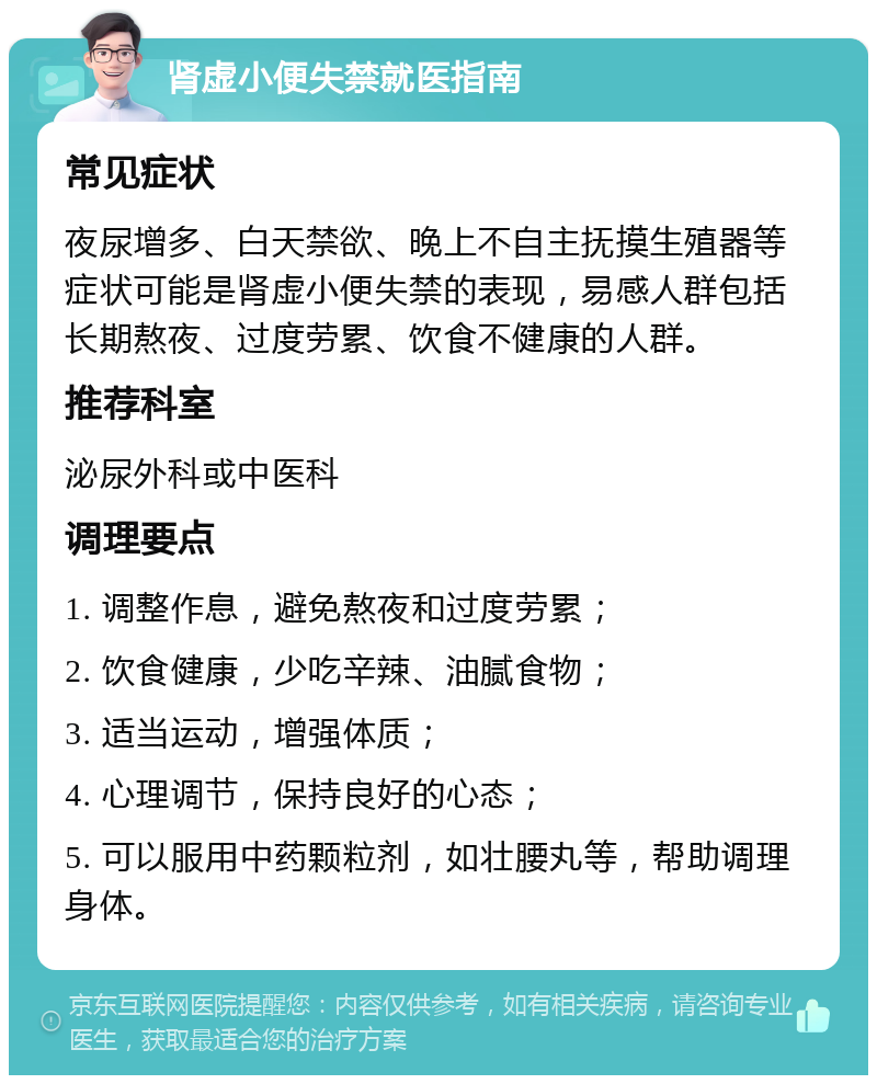 肾虚小便失禁就医指南 常见症状 夜尿增多、白天禁欲、晚上不自主抚摸生殖器等症状可能是肾虚小便失禁的表现，易感人群包括长期熬夜、过度劳累、饮食不健康的人群。 推荐科室 泌尿外科或中医科 调理要点 1. 调整作息，避免熬夜和过度劳累； 2. 饮食健康，少吃辛辣、油腻食物； 3. 适当运动，增强体质； 4. 心理调节，保持良好的心态； 5. 可以服用中药颗粒剂，如壮腰丸等，帮助调理身体。