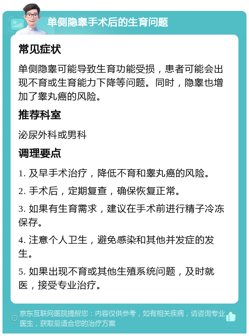 单侧隐睾手术后的生育问题 常见症状 单侧隐睾可能导致生育功能受损，患者可能会出现不育或生育能力下降等问题。同时，隐睾也增加了睾丸癌的风险。 推荐科室 泌尿外科或男科 调理要点 1. 及早手术治疗，降低不育和睾丸癌的风险。 2. 手术后，定期复查，确保恢复正常。 3. 如果有生育需求，建议在手术前进行精子冷冻保存。 4. 注意个人卫生，避免感染和其他并发症的发生。 5. 如果出现不育或其他生殖系统问题，及时就医，接受专业治疗。