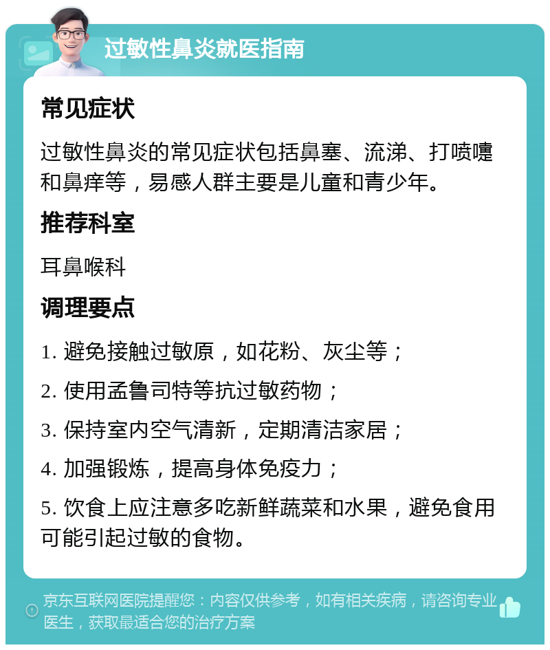 过敏性鼻炎就医指南 常见症状 过敏性鼻炎的常见症状包括鼻塞、流涕、打喷嚏和鼻痒等，易感人群主要是儿童和青少年。 推荐科室 耳鼻喉科 调理要点 1. 避免接触过敏原，如花粉、灰尘等； 2. 使用孟鲁司特等抗过敏药物； 3. 保持室内空气清新，定期清洁家居； 4. 加强锻炼，提高身体免疫力； 5. 饮食上应注意多吃新鲜蔬菜和水果，避免食用可能引起过敏的食物。