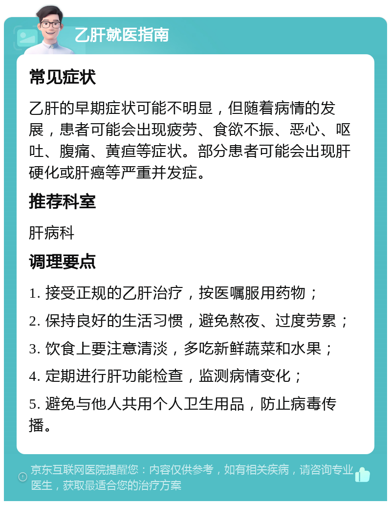 乙肝就医指南 常见症状 乙肝的早期症状可能不明显，但随着病情的发展，患者可能会出现疲劳、食欲不振、恶心、呕吐、腹痛、黄疸等症状。部分患者可能会出现肝硬化或肝癌等严重并发症。 推荐科室 肝病科 调理要点 1. 接受正规的乙肝治疗，按医嘱服用药物； 2. 保持良好的生活习惯，避免熬夜、过度劳累； 3. 饮食上要注意清淡，多吃新鲜蔬菜和水果； 4. 定期进行肝功能检查，监测病情变化； 5. 避免与他人共用个人卫生用品，防止病毒传播。