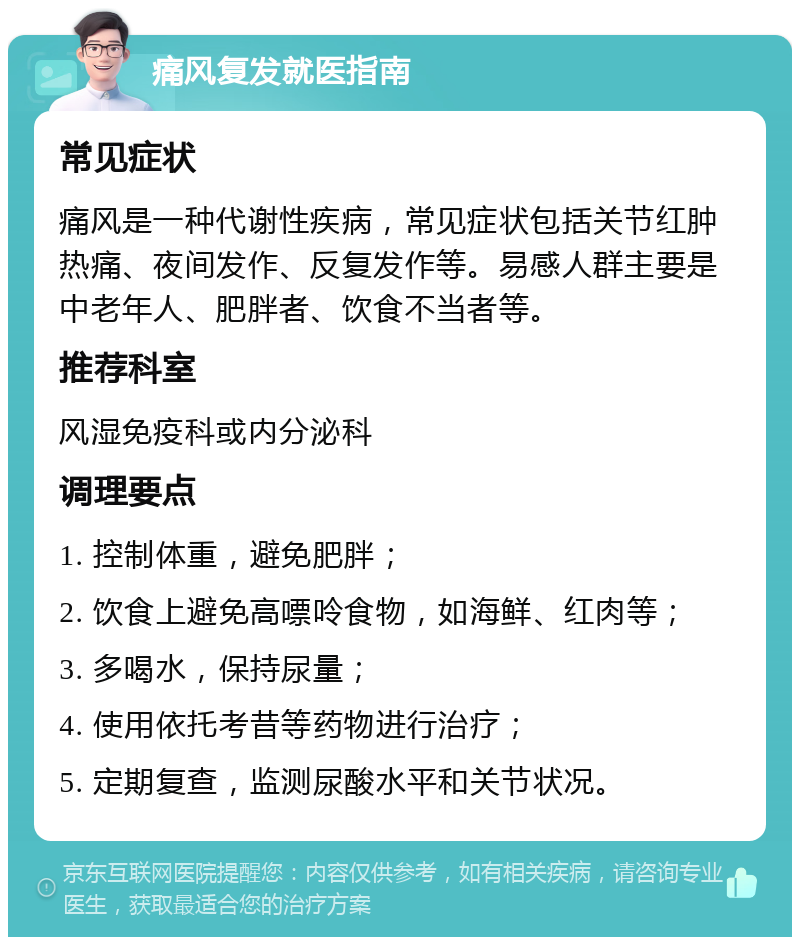 痛风复发就医指南 常见症状 痛风是一种代谢性疾病，常见症状包括关节红肿热痛、夜间发作、反复发作等。易感人群主要是中老年人、肥胖者、饮食不当者等。 推荐科室 风湿免疫科或内分泌科 调理要点 1. 控制体重，避免肥胖； 2. 饮食上避免高嘌呤食物，如海鲜、红肉等； 3. 多喝水，保持尿量； 4. 使用依托考昔等药物进行治疗； 5. 定期复查，监测尿酸水平和关节状况。