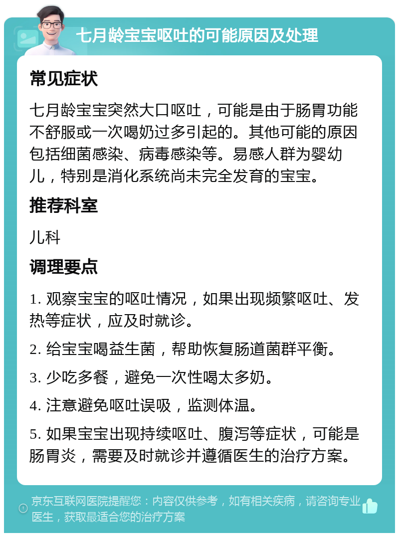 七月龄宝宝呕吐的可能原因及处理 常见症状 七月龄宝宝突然大口呕吐，可能是由于肠胃功能不舒服或一次喝奶过多引起的。其他可能的原因包括细菌感染、病毒感染等。易感人群为婴幼儿，特别是消化系统尚未完全发育的宝宝。 推荐科室 儿科 调理要点 1. 观察宝宝的呕吐情况，如果出现频繁呕吐、发热等症状，应及时就诊。 2. 给宝宝喝益生菌，帮助恢复肠道菌群平衡。 3. 少吃多餐，避免一次性喝太多奶。 4. 注意避免呕吐误吸，监测体温。 5. 如果宝宝出现持续呕吐、腹泻等症状，可能是肠胃炎，需要及时就诊并遵循医生的治疗方案。