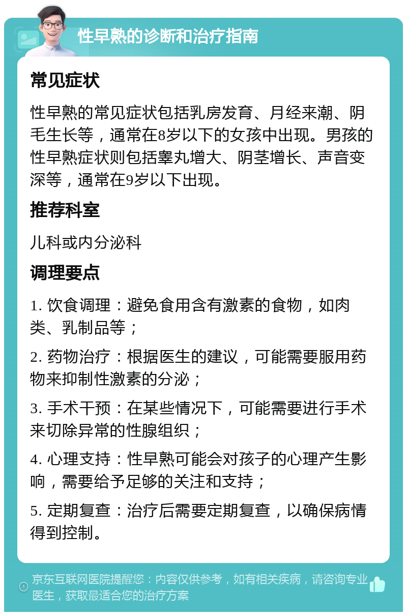 性早熟的诊断和治疗指南 常见症状 性早熟的常见症状包括乳房发育、月经来潮、阴毛生长等，通常在8岁以下的女孩中出现。男孩的性早熟症状则包括睾丸增大、阴茎增长、声音变深等，通常在9岁以下出现。 推荐科室 儿科或内分泌科 调理要点 1. 饮食调理：避免食用含有激素的食物，如肉类、乳制品等； 2. 药物治疗：根据医生的建议，可能需要服用药物来抑制性激素的分泌； 3. 手术干预：在某些情况下，可能需要进行手术来切除异常的性腺组织； 4. 心理支持：性早熟可能会对孩子的心理产生影响，需要给予足够的关注和支持； 5. 定期复查：治疗后需要定期复查，以确保病情得到控制。