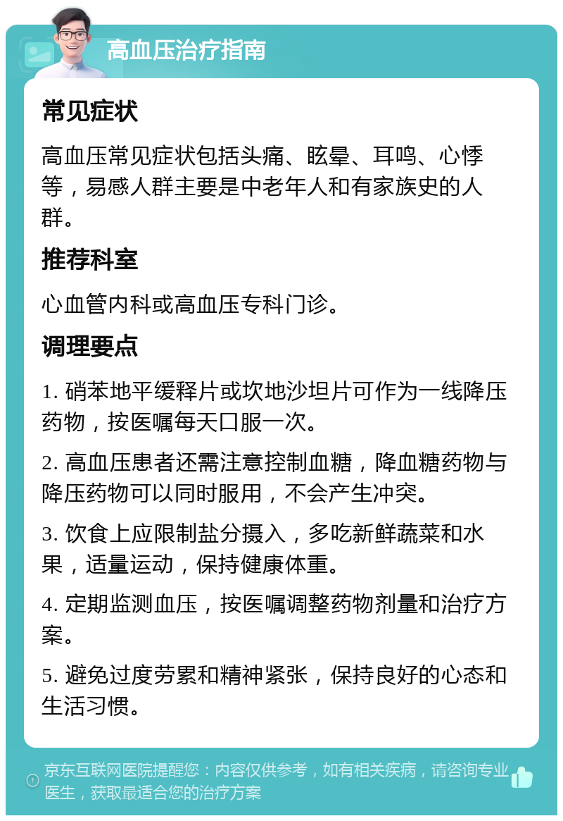 高血压治疗指南 常见症状 高血压常见症状包括头痛、眩晕、耳鸣、心悸等，易感人群主要是中老年人和有家族史的人群。 推荐科室 心血管内科或高血压专科门诊。 调理要点 1. 硝苯地平缓释片或坎地沙坦片可作为一线降压药物，按医嘱每天口服一次。 2. 高血压患者还需注意控制血糖，降血糖药物与降压药物可以同时服用，不会产生冲突。 3. 饮食上应限制盐分摄入，多吃新鲜蔬菜和水果，适量运动，保持健康体重。 4. 定期监测血压，按医嘱调整药物剂量和治疗方案。 5. 避免过度劳累和精神紧张，保持良好的心态和生活习惯。