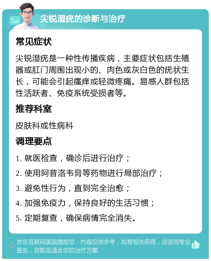 尖锐湿疣的诊断与治疗 常见症状 尖锐湿疣是一种性传播疾病，主要症状包括生殖器或肛门周围出现小的、肉色或灰白色的疣状生长，可能会引起瘙痒或轻微疼痛。易感人群包括性活跃者、免疫系统受损者等。 推荐科室 皮肤科或性病科 调理要点 1. 就医检查，确诊后进行治疗； 2. 使用阿昔洛韦膏等药物进行局部治疗； 3. 避免性行为，直到完全治愈； 4. 加强免疫力，保持良好的生活习惯； 5. 定期复查，确保病情完全消失。