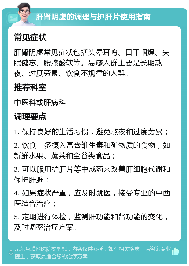 肝肾阴虚的调理与护肝片使用指南 常见症状 肝肾阴虚常见症状包括头晕耳鸣、口干咽燥、失眠健忘、腰膝酸软等。易感人群主要是长期熬夜、过度劳累、饮食不规律的人群。 推荐科室 中医科或肝病科 调理要点 1. 保持良好的生活习惯，避免熬夜和过度劳累； 2. 饮食上多摄入富含维生素和矿物质的食物，如新鲜水果、蔬菜和全谷类食品； 3. 可以服用护肝片等中成药来改善肝细胞代谢和保护肝脏； 4. 如果症状严重，应及时就医，接受专业的中西医结合治疗； 5. 定期进行体检，监测肝功能和肾功能的变化，及时调整治疗方案。