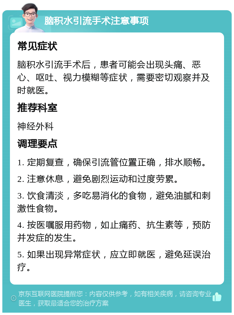 脑积水引流手术注意事项 常见症状 脑积水引流手术后，患者可能会出现头痛、恶心、呕吐、视力模糊等症状，需要密切观察并及时就医。 推荐科室 神经外科 调理要点 1. 定期复查，确保引流管位置正确，排水顺畅。 2. 注意休息，避免剧烈运动和过度劳累。 3. 饮食清淡，多吃易消化的食物，避免油腻和刺激性食物。 4. 按医嘱服用药物，如止痛药、抗生素等，预防并发症的发生。 5. 如果出现异常症状，应立即就医，避免延误治疗。