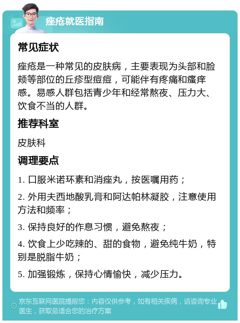 痤疮就医指南 常见症状 痤疮是一种常见的皮肤病，主要表现为头部和脸颊等部位的丘疹型痘痘，可能伴有疼痛和瘙痒感。易感人群包括青少年和经常熬夜、压力大、饮食不当的人群。 推荐科室 皮肤科 调理要点 1. 口服米诺环素和消痤丸，按医嘱用药； 2. 外用夫西地酸乳膏和阿达帕林凝胶，注意使用方法和频率； 3. 保持良好的作息习惯，避免熬夜； 4. 饮食上少吃辣的、甜的食物，避免纯牛奶，特别是脱脂牛奶； 5. 加强锻炼，保持心情愉快，减少压力。